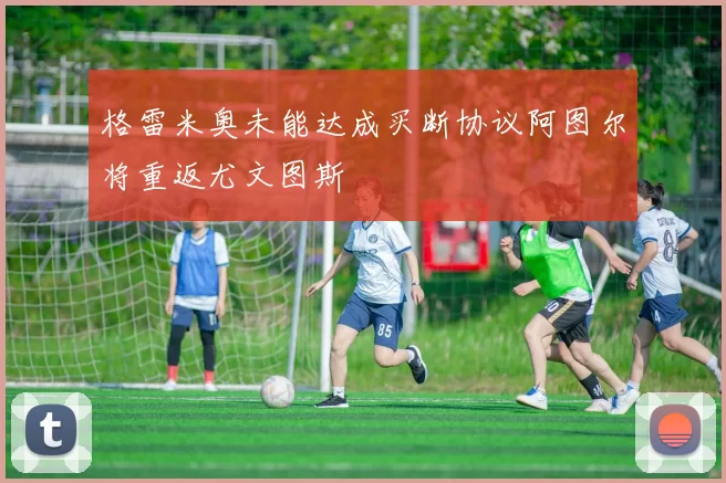 格雷米奥未能达成买断协议阿图尔将重返尤文图斯
