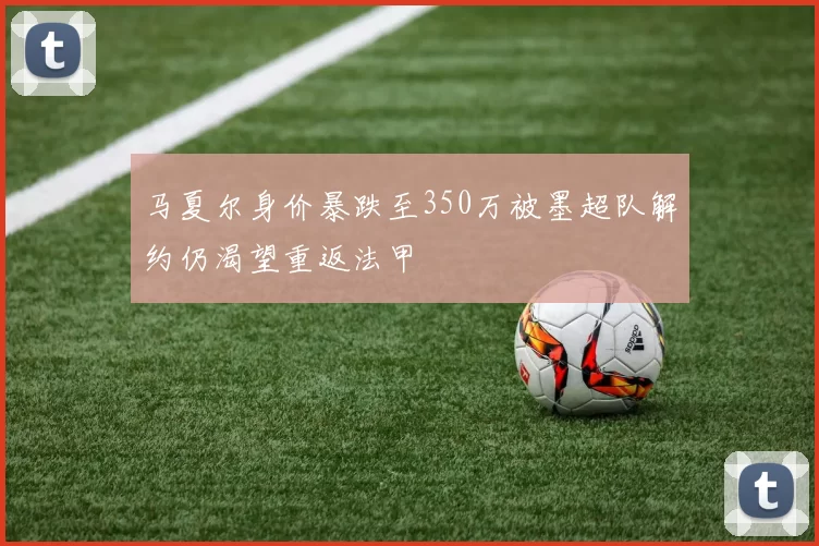 马夏尔身价暴跌至350万被墨超队解约仍渴望重返法甲
