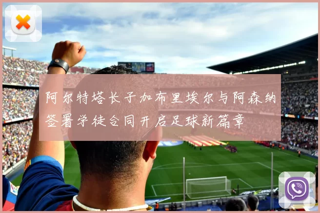 阿尔特塔长子加布里埃尔与阿森纳签署学徒合同开启足球新篇章